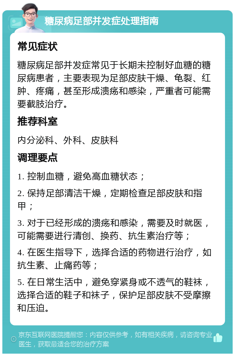 糖尿病足部并发症处理指南 常见症状 糖尿病足部并发症常见于长期未控制好血糖的糖尿病患者，主要表现为足部皮肤干燥、龟裂、红肿、疼痛，甚至形成溃疡和感染，严重者可能需要截肢治疗。 推荐科室 内分泌科、外科、皮肤科 调理要点 1. 控制血糖，避免高血糖状态； 2. 保持足部清洁干燥，定期检查足部皮肤和指甲； 3. 对于已经形成的溃疡和感染，需要及时就医，可能需要进行清创、换药、抗生素治疗等； 4. 在医生指导下，选择合适的药物进行治疗，如抗生素、止痛药等； 5. 在日常生活中，避免穿紧身或不透气的鞋袜，选择合适的鞋子和袜子，保护足部皮肤不受摩擦和压迫。