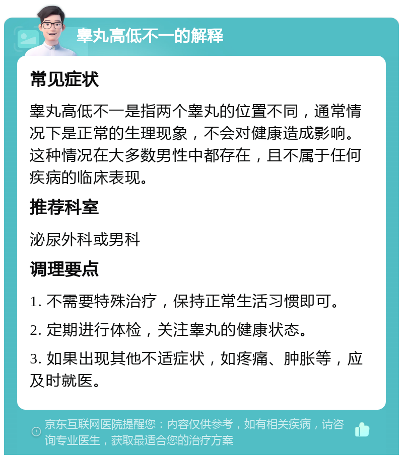 睾丸高低不一的解释 常见症状 睾丸高低不一是指两个睾丸的位置不同，通常情况下是正常的生理现象，不会对健康造成影响。这种情况在大多数男性中都存在，且不属于任何疾病的临床表现。 推荐科室 泌尿外科或男科 调理要点 1. 不需要特殊治疗，保持正常生活习惯即可。 2. 定期进行体检，关注睾丸的健康状态。 3. 如果出现其他不适症状，如疼痛、肿胀等，应及时就医。