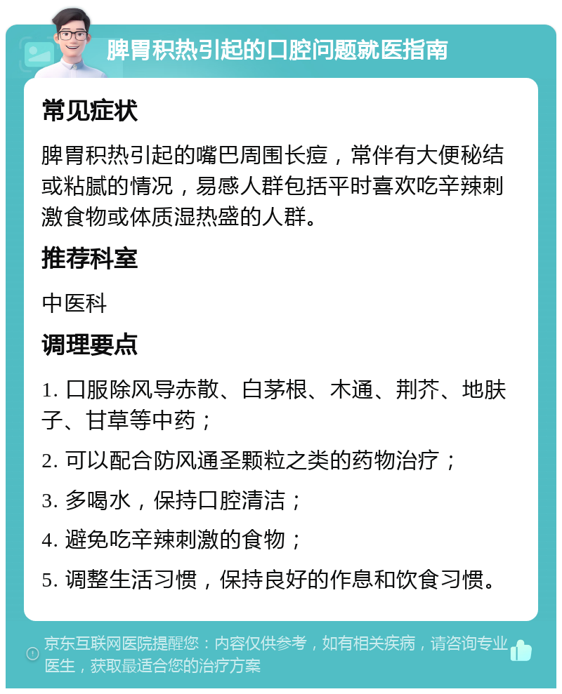 脾胃积热引起的口腔问题就医指南 常见症状 脾胃积热引起的嘴巴周围长痘，常伴有大便秘结或粘腻的情况，易感人群包括平时喜欢吃辛辣刺激食物或体质湿热盛的人群。 推荐科室 中医科 调理要点 1. 口服除风导赤散、白茅根、木通、荆芥、地肤子、甘草等中药； 2. 可以配合防风通圣颗粒之类的药物治疗； 3. 多喝水，保持口腔清洁； 4. 避免吃辛辣刺激的食物； 5. 调整生活习惯，保持良好的作息和饮食习惯。