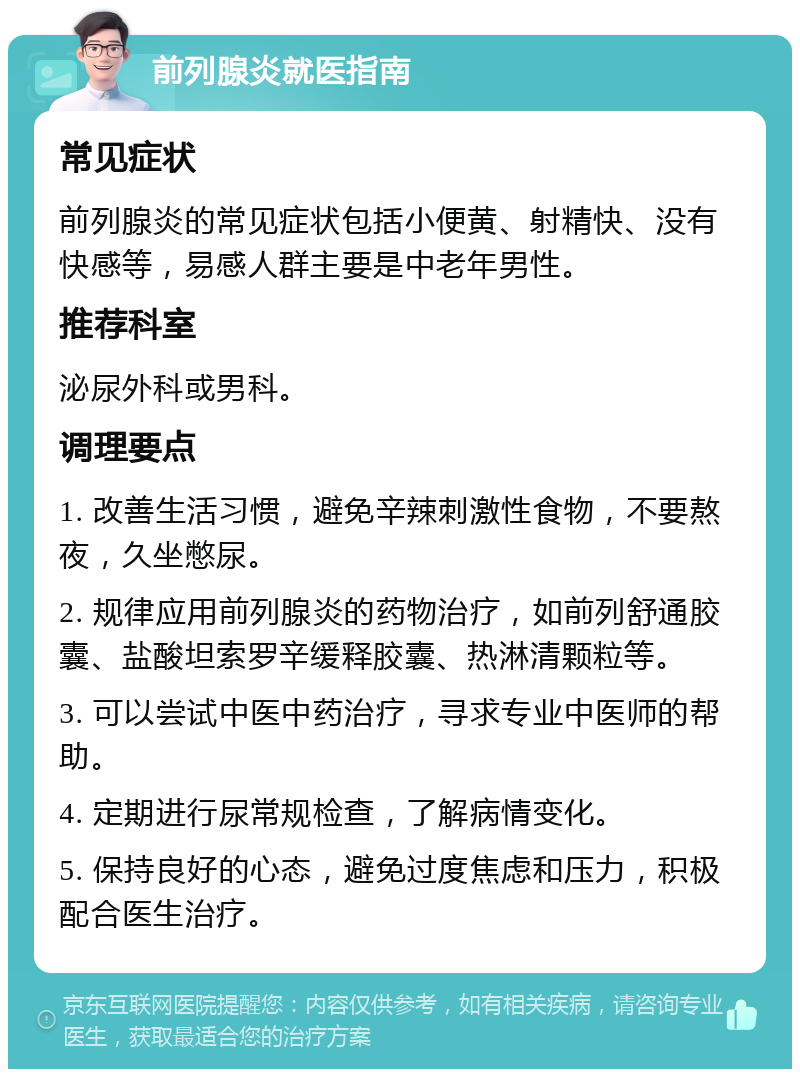 前列腺炎就医指南 常见症状 前列腺炎的常见症状包括小便黄、射精快、没有快感等，易感人群主要是中老年男性。 推荐科室 泌尿外科或男科。 调理要点 1. 改善生活习惯，避免辛辣刺激性食物，不要熬夜，久坐憋尿。 2. 规律应用前列腺炎的药物治疗，如前列舒通胶囊、盐酸坦索罗辛缓释胶囊、热淋清颗粒等。 3. 可以尝试中医中药治疗，寻求专业中医师的帮助。 4. 定期进行尿常规检查，了解病情变化。 5. 保持良好的心态，避免过度焦虑和压力，积极配合医生治疗。