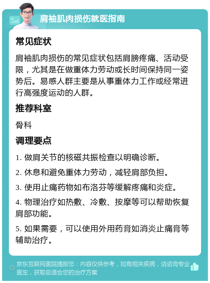 肩袖肌肉损伤就医指南 常见症状 肩袖肌肉损伤的常见症状包括肩膀疼痛、活动受限，尤其是在做重体力劳动或长时间保持同一姿势后。易感人群主要是从事重体力工作或经常进行高强度运动的人群。 推荐科室 骨科 调理要点 1. 做肩关节的核磁共振检查以明确诊断。 2. 休息和避免重体力劳动，减轻肩部负担。 3. 使用止痛药物如布洛芬等缓解疼痛和炎症。 4. 物理治疗如热敷、冷敷、按摩等可以帮助恢复肩部功能。 5. 如果需要，可以使用外用药膏如消炎止痛膏等辅助治疗。