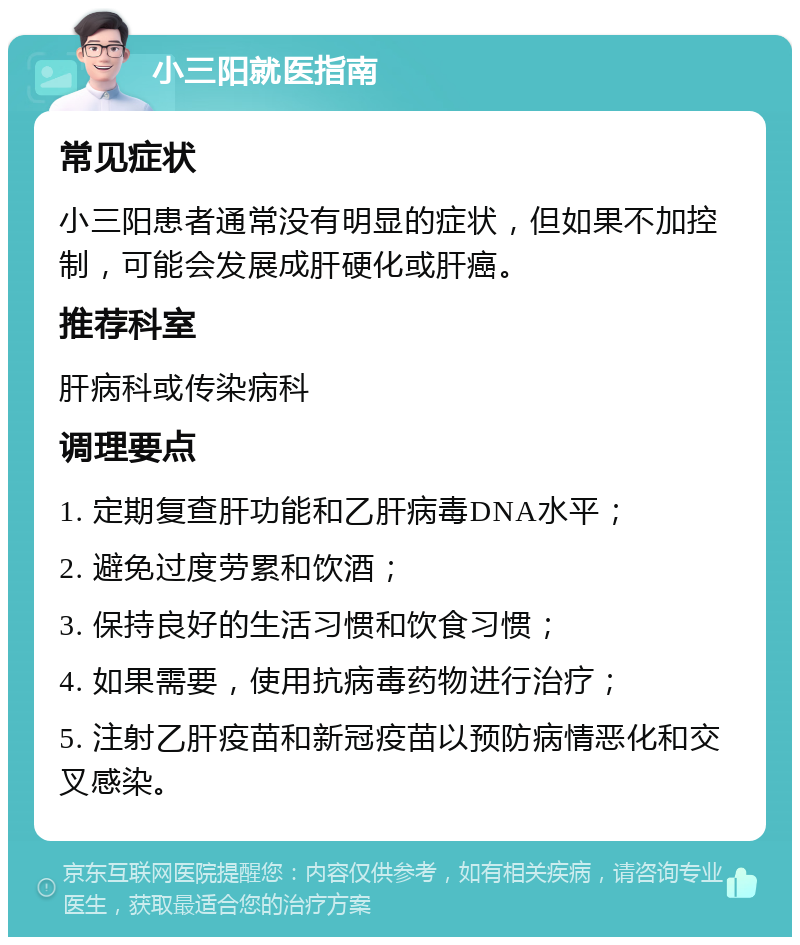 小三阳就医指南 常见症状 小三阳患者通常没有明显的症状，但如果不加控制，可能会发展成肝硬化或肝癌。 推荐科室 肝病科或传染病科 调理要点 1. 定期复查肝功能和乙肝病毒DNA水平； 2. 避免过度劳累和饮酒； 3. 保持良好的生活习惯和饮食习惯； 4. 如果需要，使用抗病毒药物进行治疗； 5. 注射乙肝疫苗和新冠疫苗以预防病情恶化和交叉感染。