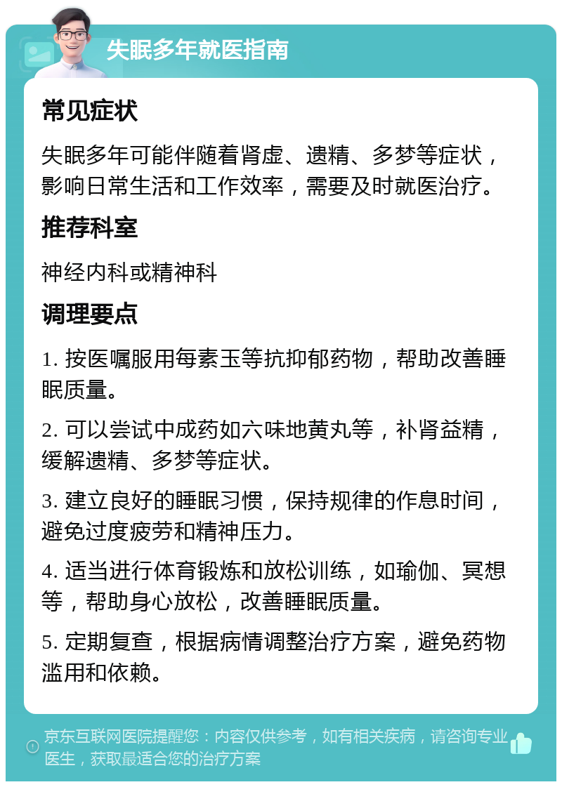 失眠多年就医指南 常见症状 失眠多年可能伴随着肾虚、遗精、多梦等症状，影响日常生活和工作效率，需要及时就医治疗。 推荐科室 神经内科或精神科 调理要点 1. 按医嘱服用每素玉等抗抑郁药物，帮助改善睡眠质量。 2. 可以尝试中成药如六味地黄丸等，补肾益精，缓解遗精、多梦等症状。 3. 建立良好的睡眠习惯，保持规律的作息时间，避免过度疲劳和精神压力。 4. 适当进行体育锻炼和放松训练，如瑜伽、冥想等，帮助身心放松，改善睡眠质量。 5. 定期复查，根据病情调整治疗方案，避免药物滥用和依赖。