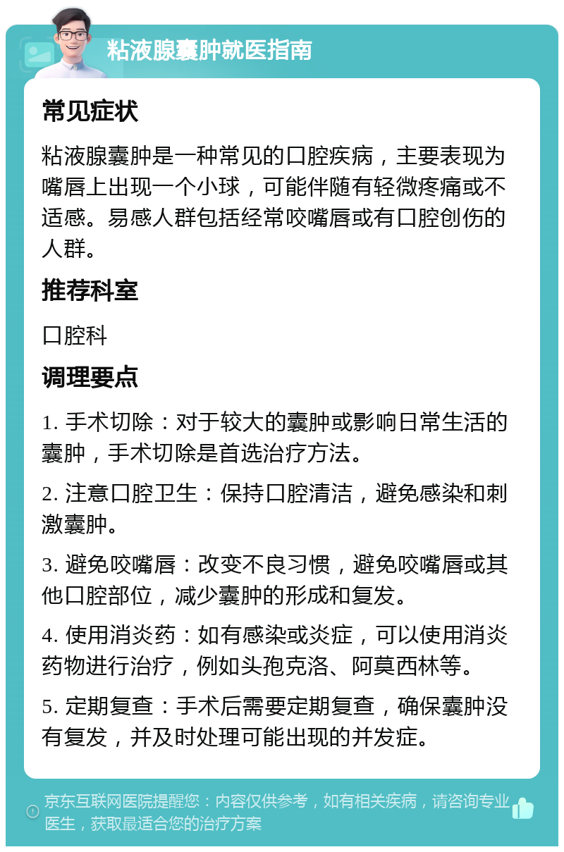 粘液腺囊肿就医指南 常见症状 粘液腺囊肿是一种常见的口腔疾病，主要表现为嘴唇上出现一个小球，可能伴随有轻微疼痛或不适感。易感人群包括经常咬嘴唇或有口腔创伤的人群。 推荐科室 口腔科 调理要点 1. 手术切除：对于较大的囊肿或影响日常生活的囊肿，手术切除是首选治疗方法。 2. 注意口腔卫生：保持口腔清洁，避免感染和刺激囊肿。 3. 避免咬嘴唇：改变不良习惯，避免咬嘴唇或其他口腔部位，减少囊肿的形成和复发。 4. 使用消炎药：如有感染或炎症，可以使用消炎药物进行治疗，例如头孢克洛、阿莫西林等。 5. 定期复查：手术后需要定期复查，确保囊肿没有复发，并及时处理可能出现的并发症。