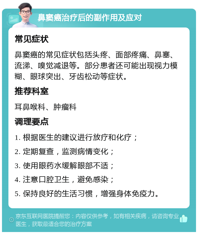 鼻窦癌治疗后的副作用及应对 常见症状 鼻窦癌的常见症状包括头疼、面部疼痛、鼻塞、流涕、嗅觉减退等。部分患者还可能出现视力模糊、眼球突出、牙齿松动等症状。 推荐科室 耳鼻喉科、肿瘤科 调理要点 1. 根据医生的建议进行放疗和化疗； 2. 定期复查，监测病情变化； 3. 使用眼药水缓解眼部不适； 4. 注意口腔卫生，避免感染； 5. 保持良好的生活习惯，增强身体免疫力。