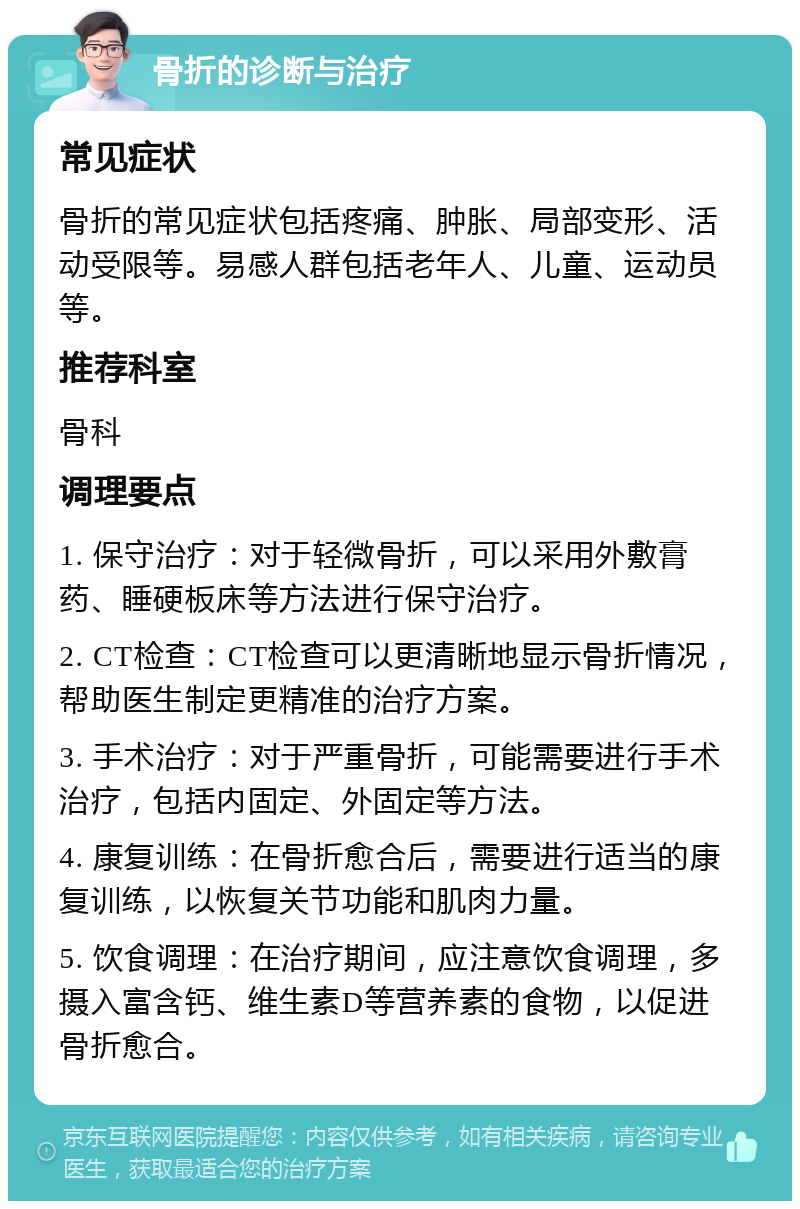 骨折的诊断与治疗 常见症状 骨折的常见症状包括疼痛、肿胀、局部变形、活动受限等。易感人群包括老年人、儿童、运动员等。 推荐科室 骨科 调理要点 1. 保守治疗：对于轻微骨折，可以采用外敷膏药、睡硬板床等方法进行保守治疗。 2. CT检查：CT检查可以更清晰地显示骨折情况，帮助医生制定更精准的治疗方案。 3. 手术治疗：对于严重骨折，可能需要进行手术治疗，包括内固定、外固定等方法。 4. 康复训练：在骨折愈合后，需要进行适当的康复训练，以恢复关节功能和肌肉力量。 5. 饮食调理：在治疗期间，应注意饮食调理，多摄入富含钙、维生素D等营养素的食物，以促进骨折愈合。