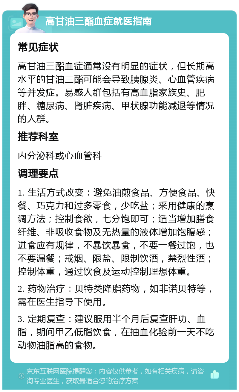 高甘油三酯血症就医指南 常见症状 高甘油三酯血症通常没有明显的症状，但长期高水平的甘油三酯可能会导致胰腺炎、心血管疾病等并发症。易感人群包括有高血脂家族史、肥胖、糖尿病、肾脏疾病、甲状腺功能减退等情况的人群。 推荐科室 内分泌科或心血管科 调理要点 1. 生活方式改变：避免油煎食品、方便食品、快餐、巧克力和过多零食，少吃盐；采用健康的烹调方法；控制食欲，七分饱即可；适当增加膳食纤维、非吸收食物及无热量的液体增加饱腹感；进食应有规律，不暴饮暴食，不要一餐过饱，也不要漏餐；戒烟、限盐、限制饮酒，禁烈性酒；控制体重，通过饮食及运动控制理想体重。 2. 药物治疗：贝特类降脂药物，如非诺贝特等，需在医生指导下使用。 3. 定期复查：建议服用半个月后复查肝功、血脂，期间甲乙低脂饮食，在抽血化验前一天不吃动物油脂高的食物。