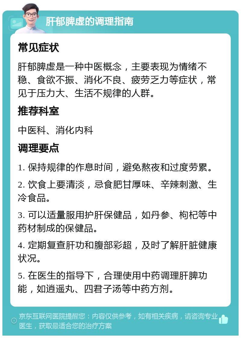 肝郁脾虚的调理指南 常见症状 肝郁脾虚是一种中医概念，主要表现为情绪不稳、食欲不振、消化不良、疲劳乏力等症状，常见于压力大、生活不规律的人群。 推荐科室 中医科、消化内科 调理要点 1. 保持规律的作息时间，避免熬夜和过度劳累。 2. 饮食上要清淡，忌食肥甘厚味、辛辣刺激、生冷食品。 3. 可以适量服用护肝保健品，如丹参、枸杞等中药材制成的保健品。 4. 定期复查肝功和腹部彩超，及时了解肝脏健康状况。 5. 在医生的指导下，合理使用中药调理肝脾功能，如逍遥丸、四君子汤等中药方剂。