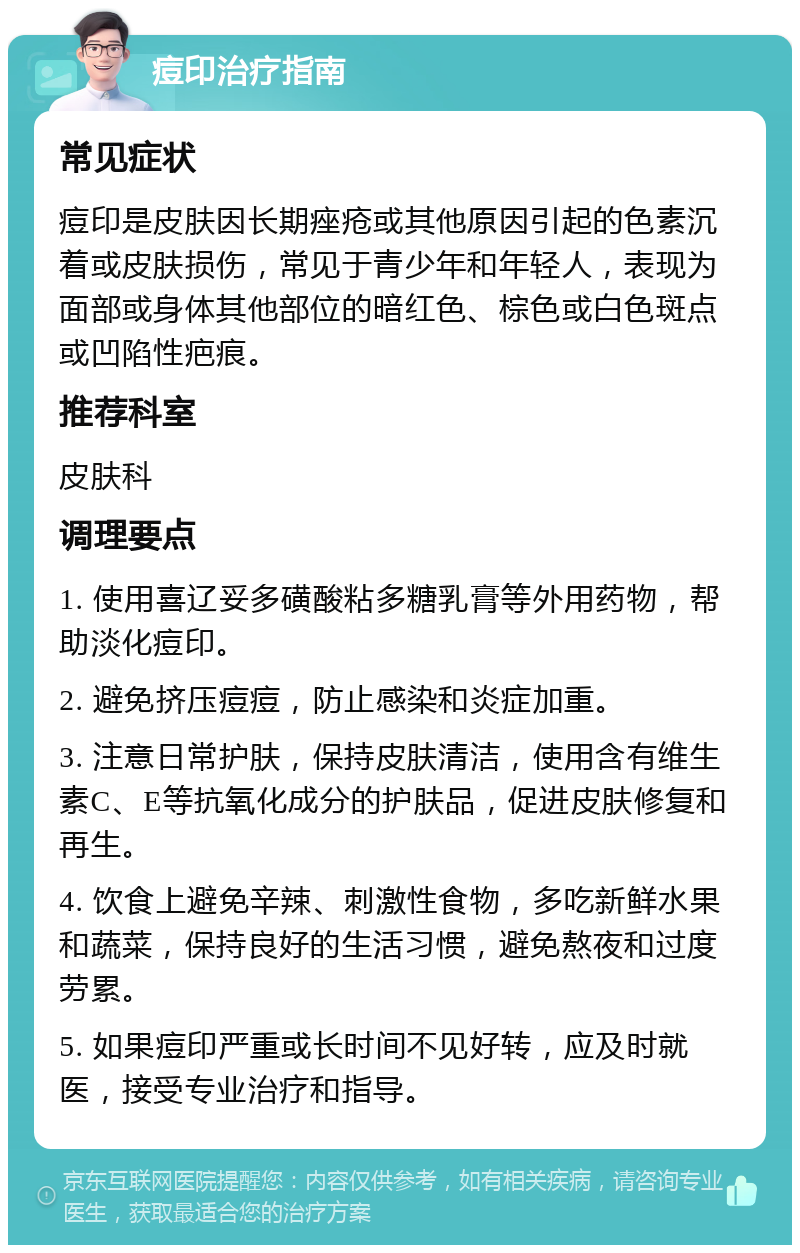 痘印治疗指南 常见症状 痘印是皮肤因长期痤疮或其他原因引起的色素沉着或皮肤损伤，常见于青少年和年轻人，表现为面部或身体其他部位的暗红色、棕色或白色斑点或凹陷性疤痕。 推荐科室 皮肤科 调理要点 1. 使用喜辽妥多磺酸粘多糖乳膏等外用药物，帮助淡化痘印。 2. 避免挤压痘痘，防止感染和炎症加重。 3. 注意日常护肤，保持皮肤清洁，使用含有维生素C、E等抗氧化成分的护肤品，促进皮肤修复和再生。 4. 饮食上避免辛辣、刺激性食物，多吃新鲜水果和蔬菜，保持良好的生活习惯，避免熬夜和过度劳累。 5. 如果痘印严重或长时间不见好转，应及时就医，接受专业治疗和指导。