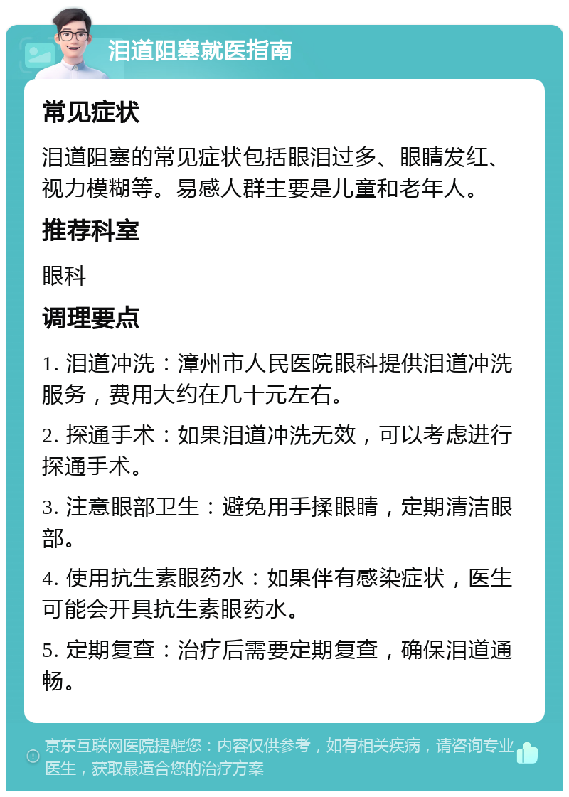 泪道阻塞就医指南 常见症状 泪道阻塞的常见症状包括眼泪过多、眼睛发红、视力模糊等。易感人群主要是儿童和老年人。 推荐科室 眼科 调理要点 1. 泪道冲洗：漳州市人民医院眼科提供泪道冲洗服务，费用大约在几十元左右。 2. 探通手术：如果泪道冲洗无效，可以考虑进行探通手术。 3. 注意眼部卫生：避免用手揉眼睛，定期清洁眼部。 4. 使用抗生素眼药水：如果伴有感染症状，医生可能会开具抗生素眼药水。 5. 定期复查：治疗后需要定期复查，确保泪道通畅。