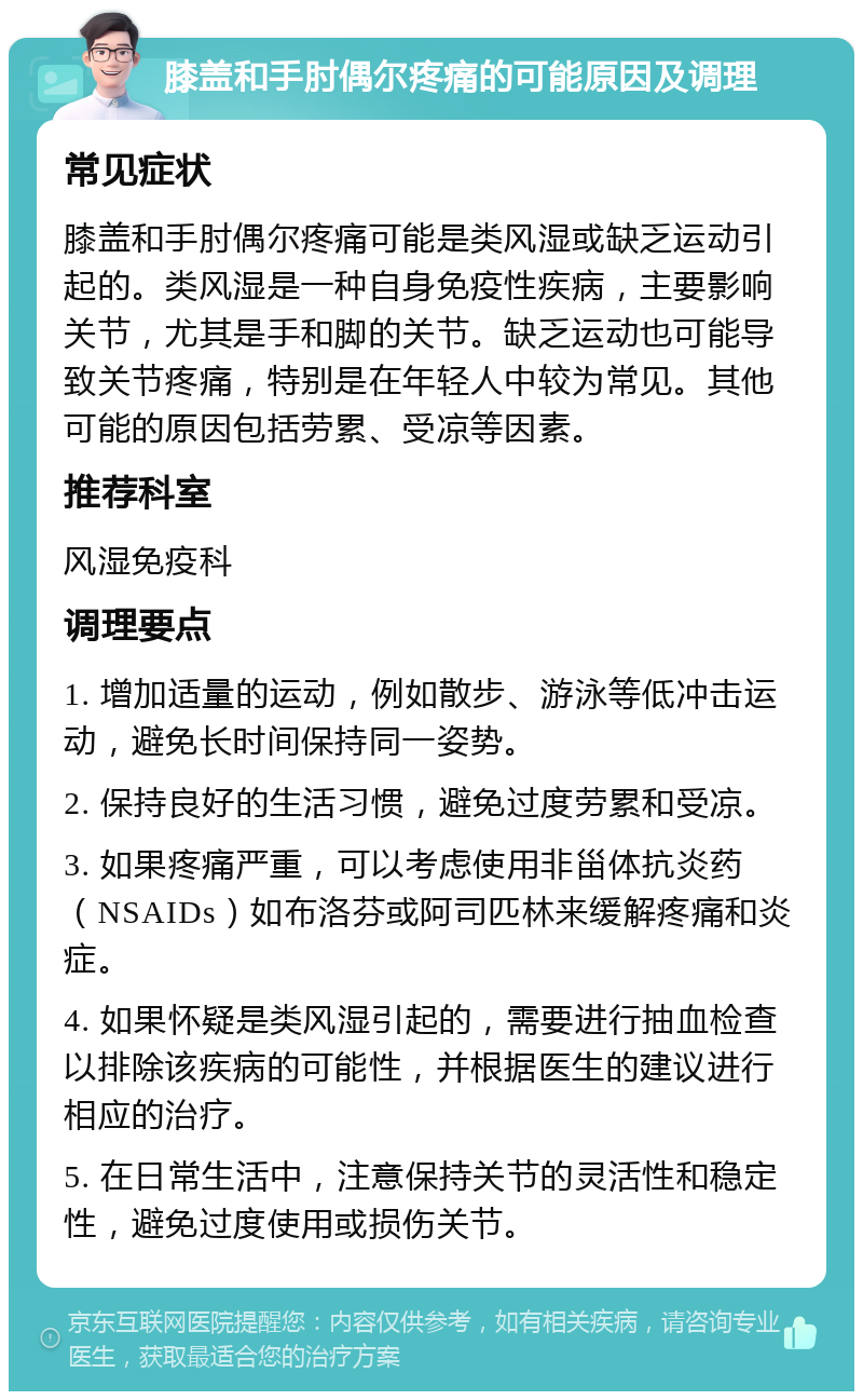 膝盖和手肘偶尔疼痛的可能原因及调理 常见症状 膝盖和手肘偶尔疼痛可能是类风湿或缺乏运动引起的。类风湿是一种自身免疫性疾病，主要影响关节，尤其是手和脚的关节。缺乏运动也可能导致关节疼痛，特别是在年轻人中较为常见。其他可能的原因包括劳累、受凉等因素。 推荐科室 风湿免疫科 调理要点 1. 增加适量的运动，例如散步、游泳等低冲击运动，避免长时间保持同一姿势。 2. 保持良好的生活习惯，避免过度劳累和受凉。 3. 如果疼痛严重，可以考虑使用非甾体抗炎药（NSAIDs）如布洛芬或阿司匹林来缓解疼痛和炎症。 4. 如果怀疑是类风湿引起的，需要进行抽血检查以排除该疾病的可能性，并根据医生的建议进行相应的治疗。 5. 在日常生活中，注意保持关节的灵活性和稳定性，避免过度使用或损伤关节。