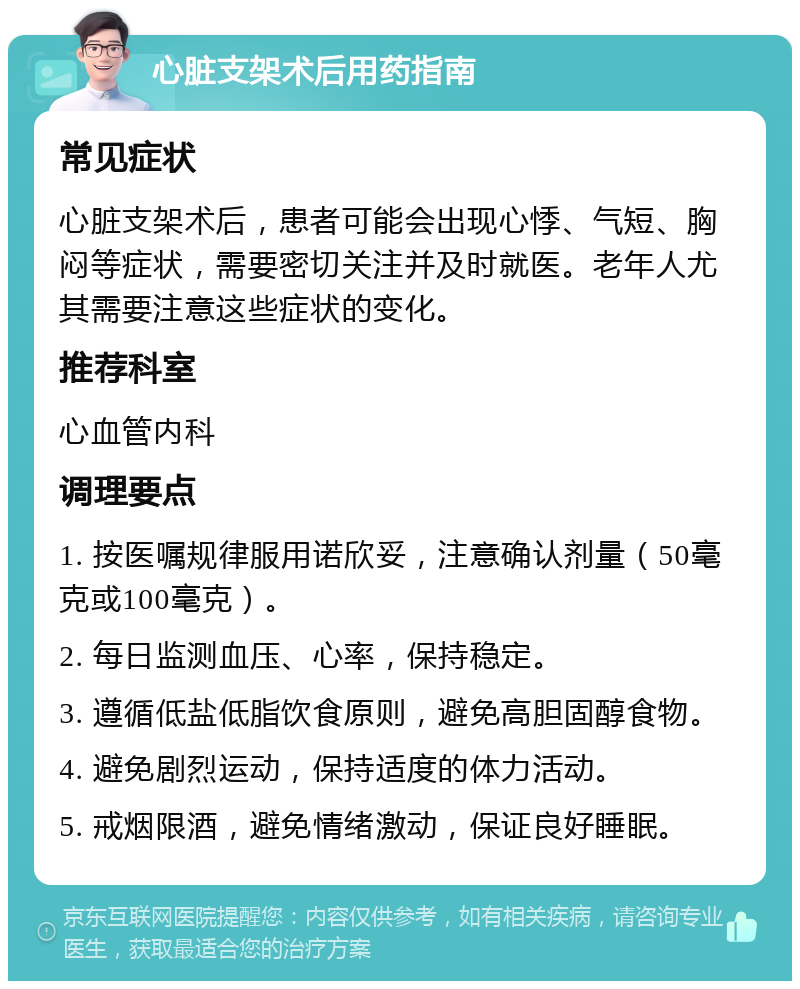 心脏支架术后用药指南 常见症状 心脏支架术后，患者可能会出现心悸、气短、胸闷等症状，需要密切关注并及时就医。老年人尤其需要注意这些症状的变化。 推荐科室 心血管内科 调理要点 1. 按医嘱规律服用诺欣妥，注意确认剂量（50毫克或100毫克）。 2. 每日监测血压、心率，保持稳定。 3. 遵循低盐低脂饮食原则，避免高胆固醇食物。 4. 避免剧烈运动，保持适度的体力活动。 5. 戒烟限酒，避免情绪激动，保证良好睡眠。