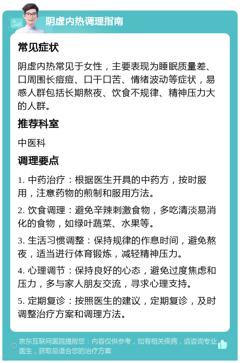 阴虚内热调理指南 常见症状 阴虚内热常见于女性，主要表现为睡眠质量差、口周围长痘痘、口干口苦、情绪波动等症状，易感人群包括长期熬夜、饮食不规律、精神压力大的人群。 推荐科室 中医科 调理要点 1. 中药治疗：根据医生开具的中药方，按时服用，注意药物的煎制和服用方法。 2. 饮食调理：避免辛辣刺激食物，多吃清淡易消化的食物，如绿叶蔬菜、水果等。 3. 生活习惯调整：保持规律的作息时间，避免熬夜，适当进行体育锻炼，减轻精神压力。 4. 心理调节：保持良好的心态，避免过度焦虑和压力，多与家人朋友交流，寻求心理支持。 5. 定期复诊：按照医生的建议，定期复诊，及时调整治疗方案和调理方法。