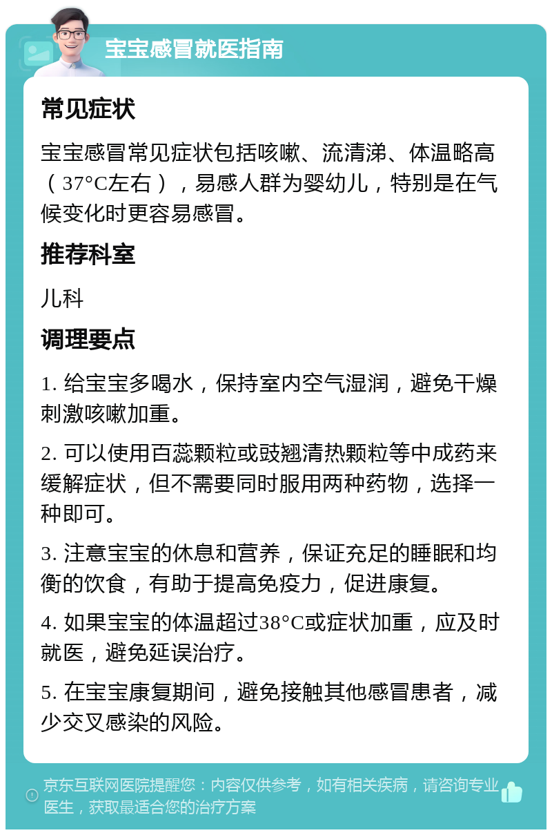 宝宝感冒就医指南 常见症状 宝宝感冒常见症状包括咳嗽、流清涕、体温略高（37°C左右），易感人群为婴幼儿，特别是在气候变化时更容易感冒。 推荐科室 儿科 调理要点 1. 给宝宝多喝水，保持室内空气湿润，避免干燥刺激咳嗽加重。 2. 可以使用百蕊颗粒或豉翘清热颗粒等中成药来缓解症状，但不需要同时服用两种药物，选择一种即可。 3. 注意宝宝的休息和营养，保证充足的睡眠和均衡的饮食，有助于提高免疫力，促进康复。 4. 如果宝宝的体温超过38°C或症状加重，应及时就医，避免延误治疗。 5. 在宝宝康复期间，避免接触其他感冒患者，减少交叉感染的风险。