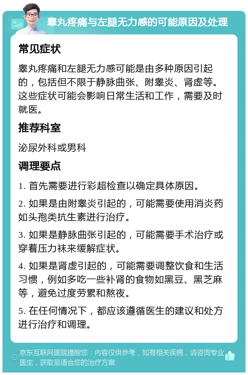 睾丸疼痛与左腿无力感的可能原因及处理 常见症状 睾丸疼痛和左腿无力感可能是由多种原因引起的，包括但不限于静脉曲张、附睾炎、肾虚等。这些症状可能会影响日常生活和工作，需要及时就医。 推荐科室 泌尿外科或男科 调理要点 1. 首先需要进行彩超检查以确定具体原因。 2. 如果是由附睾炎引起的，可能需要使用消炎药如头孢类抗生素进行治疗。 3. 如果是静脉曲张引起的，可能需要手术治疗或穿着压力袜来缓解症状。 4. 如果是肾虚引起的，可能需要调整饮食和生活习惯，例如多吃一些补肾的食物如黑豆、黑芝麻等，避免过度劳累和熬夜。 5. 在任何情况下，都应该遵循医生的建议和处方进行治疗和调理。