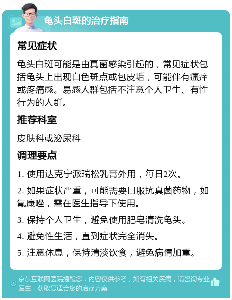 龟头白斑的治疗指南 常见症状 龟头白斑可能是由真菌感染引起的，常见症状包括龟头上出现白色斑点或包皮垢，可能伴有瘙痒或疼痛感。易感人群包括不注意个人卫生、有性行为的人群。 推荐科室 皮肤科或泌尿科 调理要点 1. 使用达克宁派瑞松乳膏外用，每日2次。 2. 如果症状严重，可能需要口服抗真菌药物，如氟康唑，需在医生指导下使用。 3. 保持个人卫生，避免使用肥皂清洗龟头。 4. 避免性生活，直到症状完全消失。 5. 注意休息，保持清淡饮食，避免病情加重。