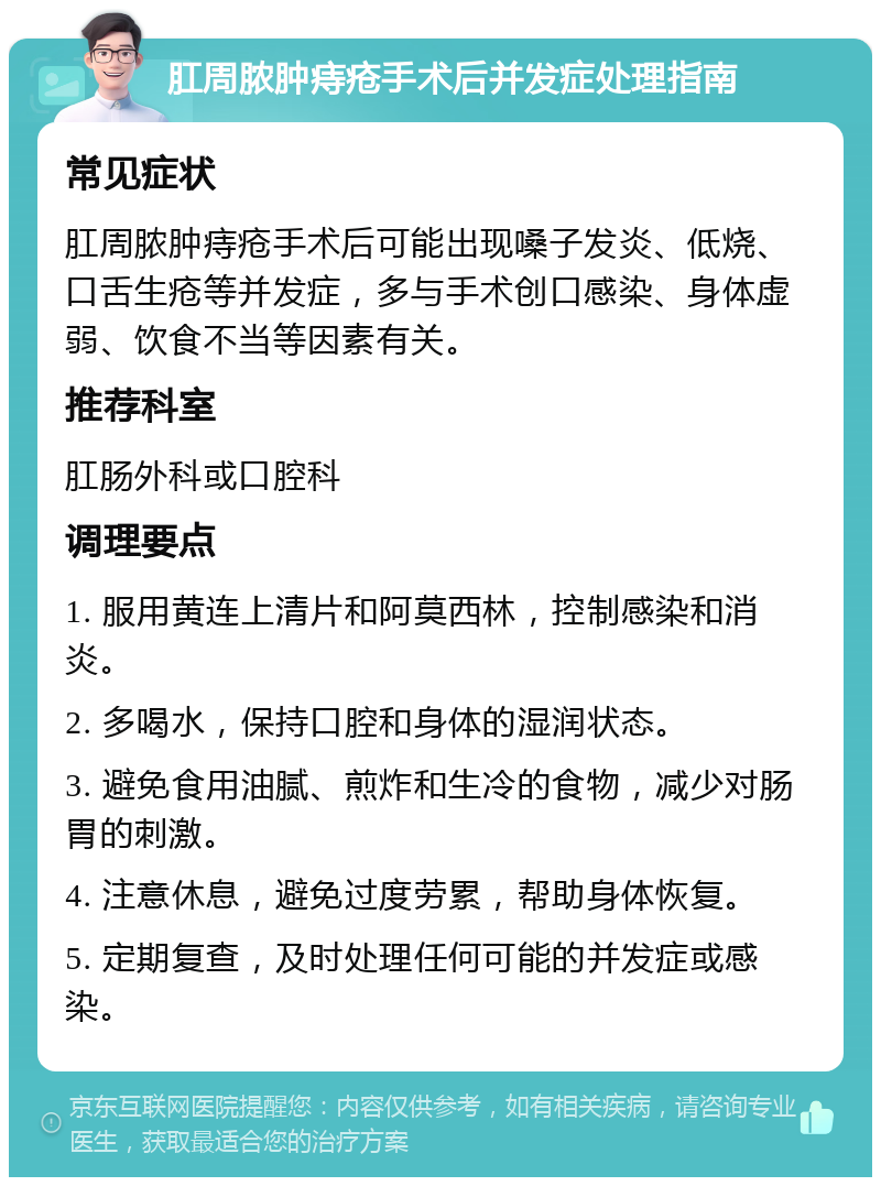 肛周脓肿痔疮手术后并发症处理指南 常见症状 肛周脓肿痔疮手术后可能出现嗓子发炎、低烧、口舌生疮等并发症，多与手术创口感染、身体虚弱、饮食不当等因素有关。 推荐科室 肛肠外科或口腔科 调理要点 1. 服用黄连上清片和阿莫西林，控制感染和消炎。 2. 多喝水，保持口腔和身体的湿润状态。 3. 避免食用油腻、煎炸和生冷的食物，减少对肠胃的刺激。 4. 注意休息，避免过度劳累，帮助身体恢复。 5. 定期复查，及时处理任何可能的并发症或感染。