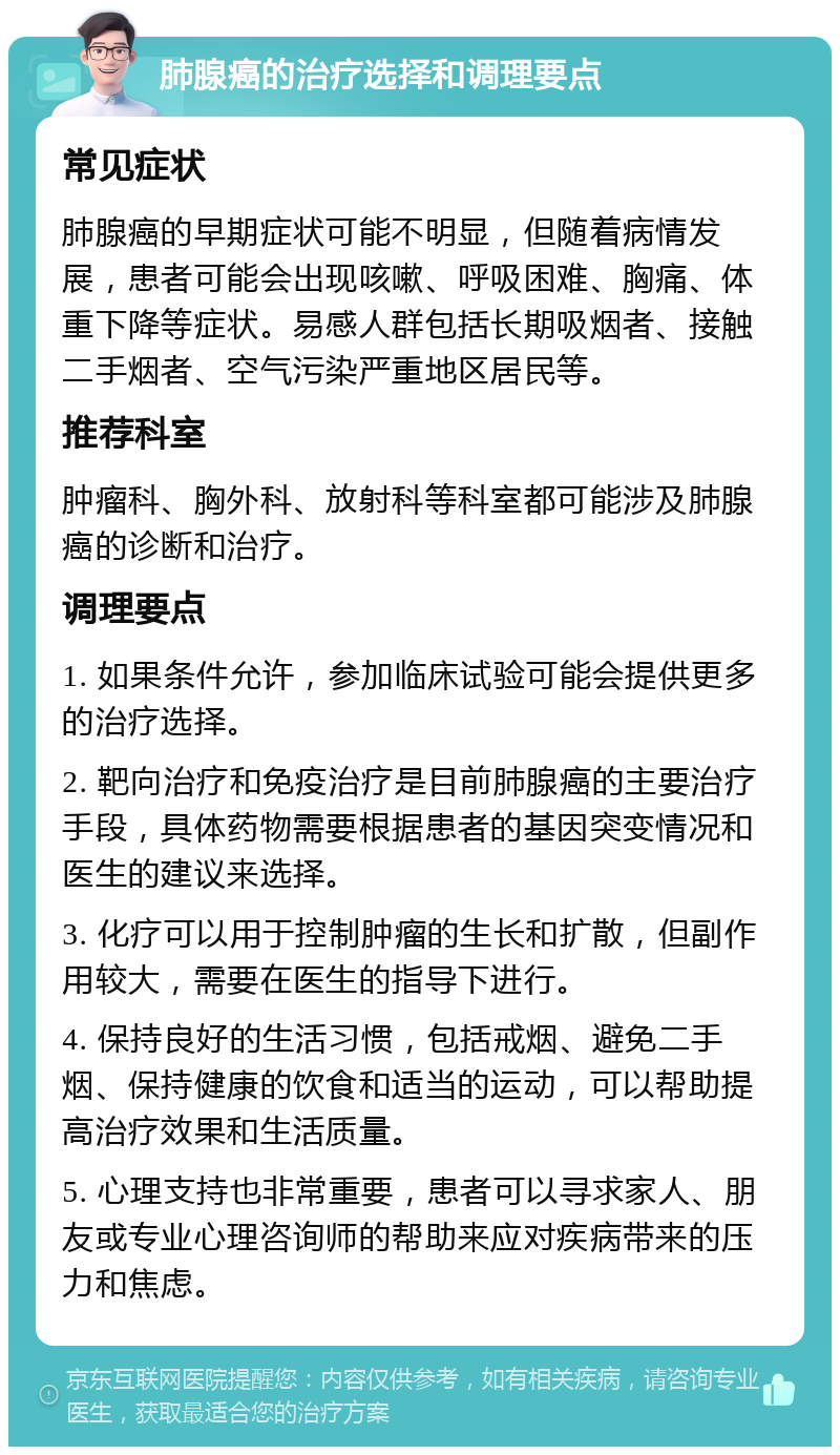 肺腺癌的治疗选择和调理要点 常见症状 肺腺癌的早期症状可能不明显，但随着病情发展，患者可能会出现咳嗽、呼吸困难、胸痛、体重下降等症状。易感人群包括长期吸烟者、接触二手烟者、空气污染严重地区居民等。 推荐科室 肿瘤科、胸外科、放射科等科室都可能涉及肺腺癌的诊断和治疗。 调理要点 1. 如果条件允许，参加临床试验可能会提供更多的治疗选择。 2. 靶向治疗和免疫治疗是目前肺腺癌的主要治疗手段，具体药物需要根据患者的基因突变情况和医生的建议来选择。 3. 化疗可以用于控制肿瘤的生长和扩散，但副作用较大，需要在医生的指导下进行。 4. 保持良好的生活习惯，包括戒烟、避免二手烟、保持健康的饮食和适当的运动，可以帮助提高治疗效果和生活质量。 5. 心理支持也非常重要，患者可以寻求家人、朋友或专业心理咨询师的帮助来应对疾病带来的压力和焦虑。