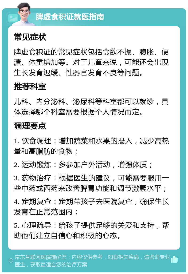 脾虚食积证就医指南 常见症状 脾虚食积证的常见症状包括食欲不振、腹胀、便溏、体重增加等。对于儿童来说，可能还会出现生长发育迟缓、性器官发育不良等问题。 推荐科室 儿科、内分泌科、泌尿科等科室都可以就诊，具体选择哪个科室需要根据个人情况而定。 调理要点 1. 饮食调理：增加蔬菜和水果的摄入，减少高热量和高脂肪的食物； 2. 运动锻炼：多参加户外活动，增强体质； 3. 药物治疗：根据医生的建议，可能需要服用一些中药或西药来改善脾胃功能和调节激素水平； 4. 定期复查：定期带孩子去医院复查，确保生长发育在正常范围内； 5. 心理疏导：给孩子提供足够的关爱和支持，帮助他们建立自信心和积极的心态。