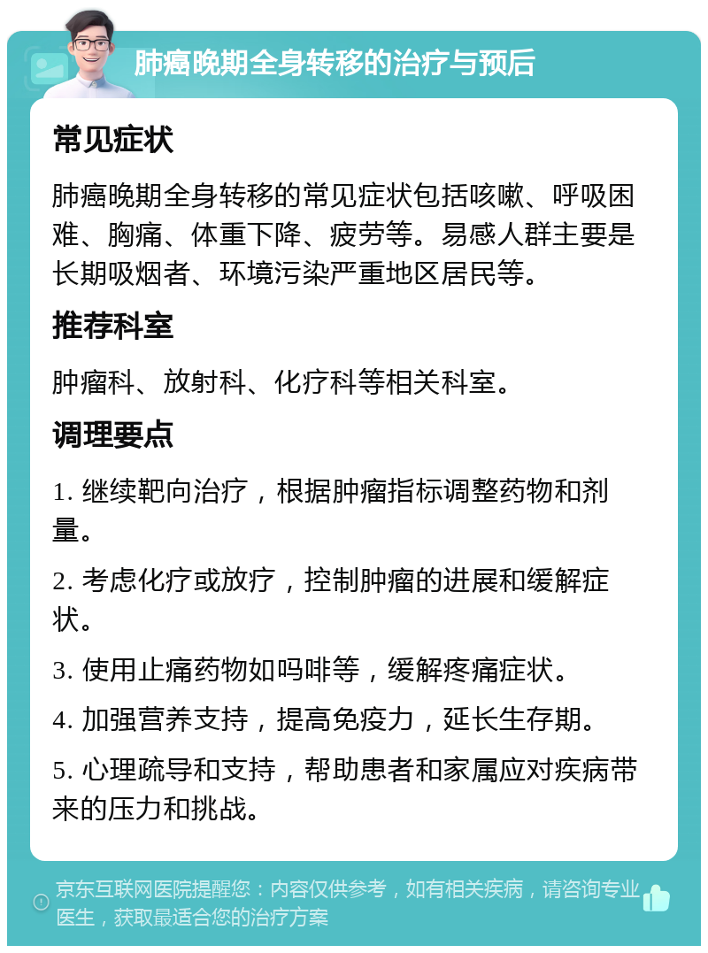 肺癌晚期全身转移的治疗与预后 常见症状 肺癌晚期全身转移的常见症状包括咳嗽、呼吸困难、胸痛、体重下降、疲劳等。易感人群主要是长期吸烟者、环境污染严重地区居民等。 推荐科室 肿瘤科、放射科、化疗科等相关科室。 调理要点 1. 继续靶向治疗，根据肿瘤指标调整药物和剂量。 2. 考虑化疗或放疗，控制肿瘤的进展和缓解症状。 3. 使用止痛药物如吗啡等，缓解疼痛症状。 4. 加强营养支持，提高免疫力，延长生存期。 5. 心理疏导和支持，帮助患者和家属应对疾病带来的压力和挑战。