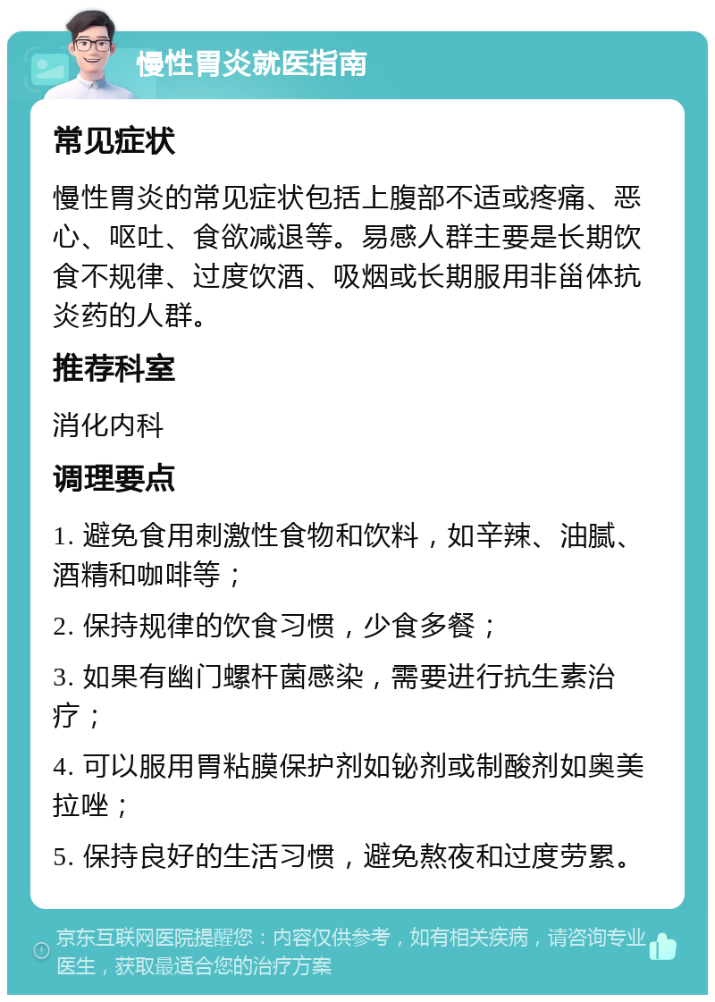 慢性胃炎就医指南 常见症状 慢性胃炎的常见症状包括上腹部不适或疼痛、恶心、呕吐、食欲减退等。易感人群主要是长期饮食不规律、过度饮酒、吸烟或长期服用非甾体抗炎药的人群。 推荐科室 消化内科 调理要点 1. 避免食用刺激性食物和饮料，如辛辣、油腻、酒精和咖啡等； 2. 保持规律的饮食习惯，少食多餐； 3. 如果有幽门螺杆菌感染，需要进行抗生素治疗； 4. 可以服用胃粘膜保护剂如铋剂或制酸剂如奥美拉唑； 5. 保持良好的生活习惯，避免熬夜和过度劳累。