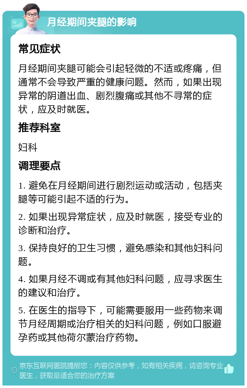 月经期间夹腿的影响 常见症状 月经期间夹腿可能会引起轻微的不适或疼痛，但通常不会导致严重的健康问题。然而，如果出现异常的阴道出血、剧烈腹痛或其他不寻常的症状，应及时就医。 推荐科室 妇科 调理要点 1. 避免在月经期间进行剧烈运动或活动，包括夹腿等可能引起不适的行为。 2. 如果出现异常症状，应及时就医，接受专业的诊断和治疗。 3. 保持良好的卫生习惯，避免感染和其他妇科问题。 4. 如果月经不调或有其他妇科问题，应寻求医生的建议和治疗。 5. 在医生的指导下，可能需要服用一些药物来调节月经周期或治疗相关的妇科问题，例如口服避孕药或其他荷尔蒙治疗药物。