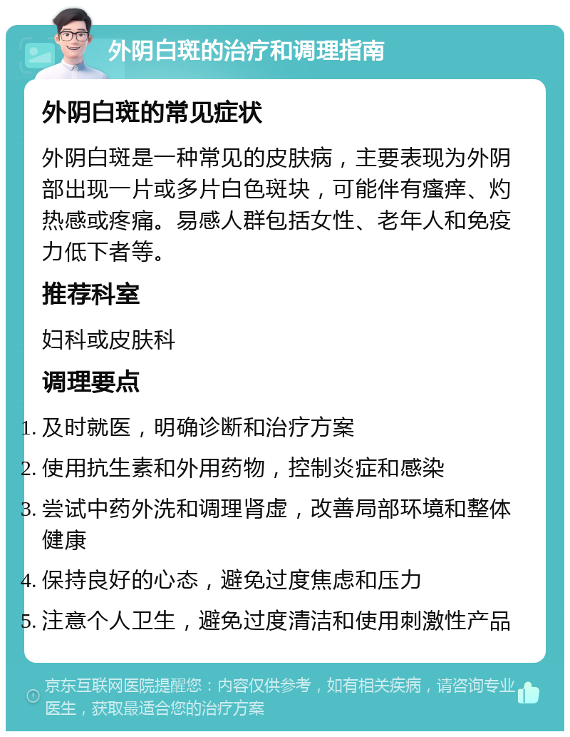 外阴白斑的治疗和调理指南 外阴白斑的常见症状 外阴白斑是一种常见的皮肤病，主要表现为外阴部出现一片或多片白色斑块，可能伴有瘙痒、灼热感或疼痛。易感人群包括女性、老年人和免疫力低下者等。 推荐科室 妇科或皮肤科 调理要点 及时就医，明确诊断和治疗方案 使用抗生素和外用药物，控制炎症和感染 尝试中药外洗和调理肾虚，改善局部环境和整体健康 保持良好的心态，避免过度焦虑和压力 注意个人卫生，避免过度清洁和使用刺激性产品