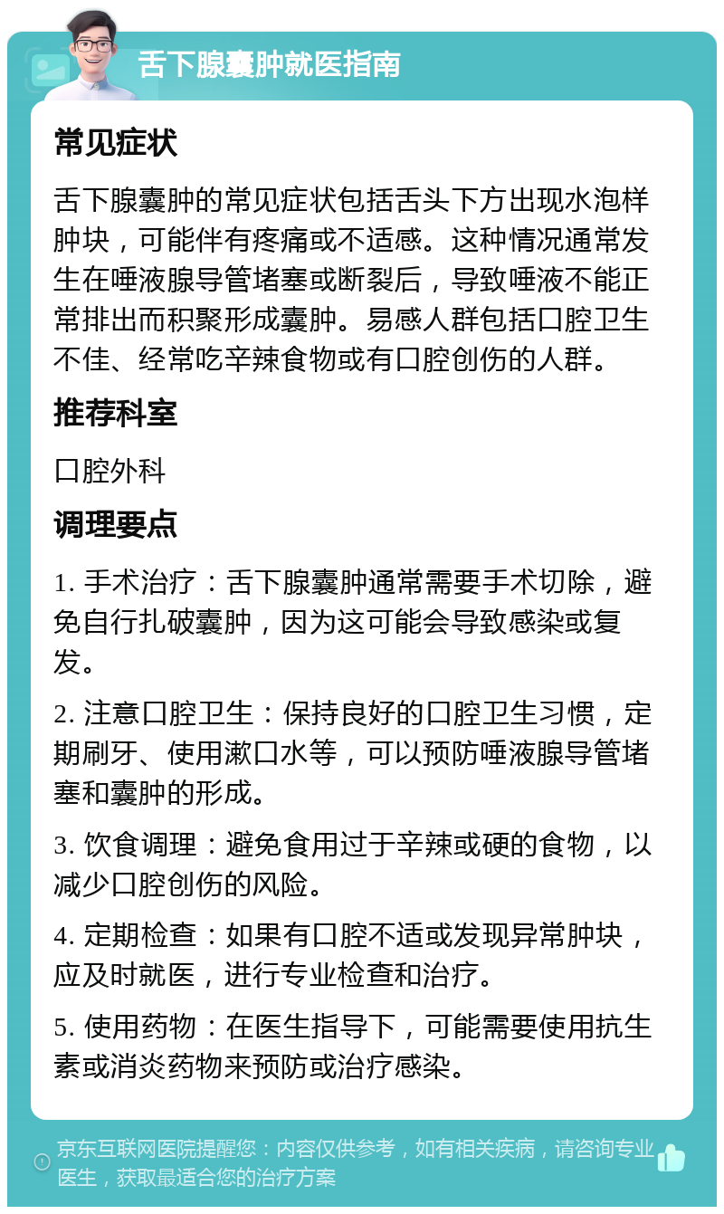 舌下腺囊肿就医指南 常见症状 舌下腺囊肿的常见症状包括舌头下方出现水泡样肿块，可能伴有疼痛或不适感。这种情况通常发生在唾液腺导管堵塞或断裂后，导致唾液不能正常排出而积聚形成囊肿。易感人群包括口腔卫生不佳、经常吃辛辣食物或有口腔创伤的人群。 推荐科室 口腔外科 调理要点 1. 手术治疗：舌下腺囊肿通常需要手术切除，避免自行扎破囊肿，因为这可能会导致感染或复发。 2. 注意口腔卫生：保持良好的口腔卫生习惯，定期刷牙、使用漱口水等，可以预防唾液腺导管堵塞和囊肿的形成。 3. 饮食调理：避免食用过于辛辣或硬的食物，以减少口腔创伤的风险。 4. 定期检查：如果有口腔不适或发现异常肿块，应及时就医，进行专业检查和治疗。 5. 使用药物：在医生指导下，可能需要使用抗生素或消炎药物来预防或治疗感染。