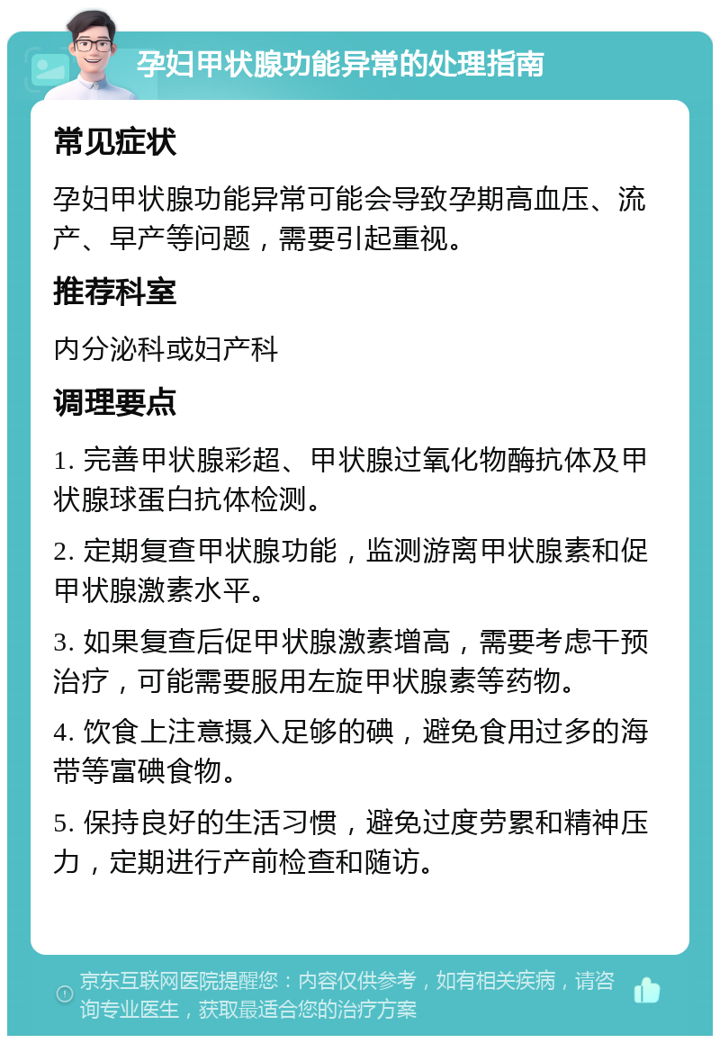 孕妇甲状腺功能异常的处理指南 常见症状 孕妇甲状腺功能异常可能会导致孕期高血压、流产、早产等问题，需要引起重视。 推荐科室 内分泌科或妇产科 调理要点 1. 完善甲状腺彩超、甲状腺过氧化物酶抗体及甲状腺球蛋白抗体检测。 2. 定期复查甲状腺功能，监测游离甲状腺素和促甲状腺激素水平。 3. 如果复查后促甲状腺激素增高，需要考虑干预治疗，可能需要服用左旋甲状腺素等药物。 4. 饮食上注意摄入足够的碘，避免食用过多的海带等富碘食物。 5. 保持良好的生活习惯，避免过度劳累和精神压力，定期进行产前检查和随访。