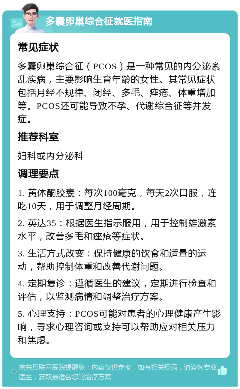 多囊卵巢综合征就医指南 常见症状 多囊卵巢综合征（PCOS）是一种常见的内分泌紊乱疾病，主要影响生育年龄的女性。其常见症状包括月经不规律、闭经、多毛、痤疮、体重增加等。PCOS还可能导致不孕、代谢综合征等并发症。 推荐科室 妇科或内分泌科 调理要点 1. 黄体酮胶囊：每次100毫克，每天2次口服，连吃10天，用于调整月经周期。 2. 英达35：根据医生指示服用，用于控制雄激素水平，改善多毛和痤疮等症状。 3. 生活方式改变：保持健康的饮食和适量的运动，帮助控制体重和改善代谢问题。 4. 定期复诊：遵循医生的建议，定期进行检查和评估，以监测病情和调整治疗方案。 5. 心理支持：PCOS可能对患者的心理健康产生影响，寻求心理咨询或支持可以帮助应对相关压力和焦虑。