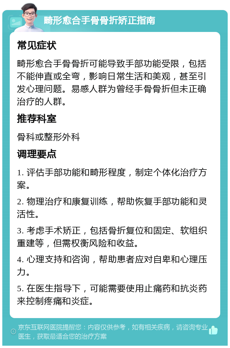 畸形愈合手骨骨折矫正指南 常见症状 畸形愈合手骨骨折可能导致手部功能受限，包括不能伸直或全弯，影响日常生活和美观，甚至引发心理问题。易感人群为曾经手骨骨折但未正确治疗的人群。 推荐科室 骨科或整形外科 调理要点 1. 评估手部功能和畸形程度，制定个体化治疗方案。 2. 物理治疗和康复训练，帮助恢复手部功能和灵活性。 3. 考虑手术矫正，包括骨折复位和固定、软组织重建等，但需权衡风险和收益。 4. 心理支持和咨询，帮助患者应对自卑和心理压力。 5. 在医生指导下，可能需要使用止痛药和抗炎药来控制疼痛和炎症。