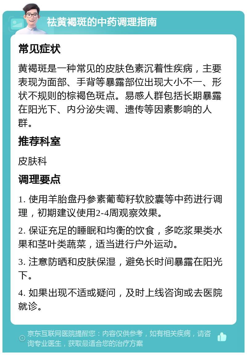 祛黄褐斑的中药调理指南 常见症状 黄褐斑是一种常见的皮肤色素沉着性疾病，主要表现为面部、手背等暴露部位出现大小不一、形状不规则的棕褐色斑点。易感人群包括长期暴露在阳光下、内分泌失调、遗传等因素影响的人群。 推荐科室 皮肤科 调理要点 1. 使用羊胎盘丹参素葡萄籽软胶囊等中药进行调理，初期建议使用2-4周观察效果。 2. 保证充足的睡眠和均衡的饮食，多吃浆果类水果和茎叶类蔬菜，适当进行户外运动。 3. 注意防晒和皮肤保湿，避免长时间暴露在阳光下。 4. 如果出现不适或疑问，及时上线咨询或去医院就诊。