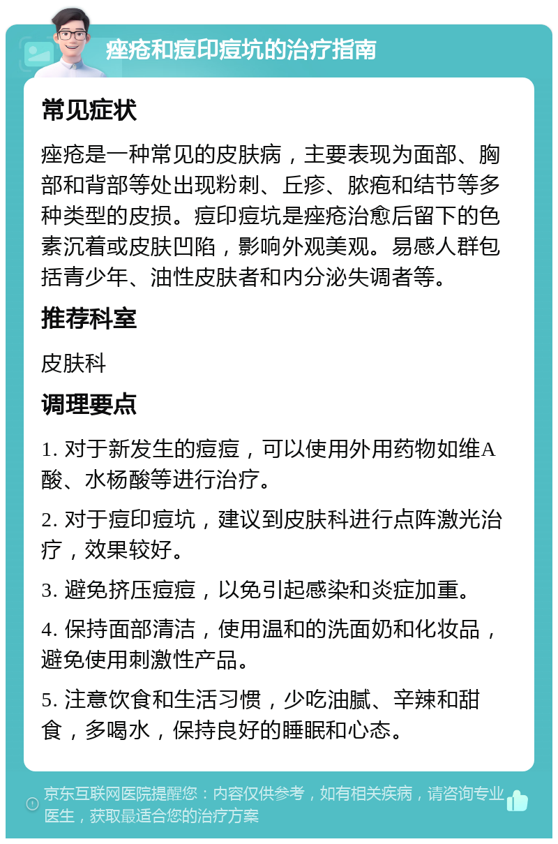 痤疮和痘印痘坑的治疗指南 常见症状 痤疮是一种常见的皮肤病，主要表现为面部、胸部和背部等处出现粉刺、丘疹、脓疱和结节等多种类型的皮损。痘印痘坑是痤疮治愈后留下的色素沉着或皮肤凹陷，影响外观美观。易感人群包括青少年、油性皮肤者和内分泌失调者等。 推荐科室 皮肤科 调理要点 1. 对于新发生的痘痘，可以使用外用药物如维A酸、水杨酸等进行治疗。 2. 对于痘印痘坑，建议到皮肤科进行点阵激光治疗，效果较好。 3. 避免挤压痘痘，以免引起感染和炎症加重。 4. 保持面部清洁，使用温和的洗面奶和化妆品，避免使用刺激性产品。 5. 注意饮食和生活习惯，少吃油腻、辛辣和甜食，多喝水，保持良好的睡眠和心态。