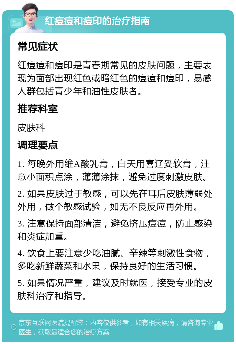 红痘痘和痘印的治疗指南 常见症状 红痘痘和痘印是青春期常见的皮肤问题，主要表现为面部出现红色或暗红色的痘痘和痘印，易感人群包括青少年和油性皮肤者。 推荐科室 皮肤科 调理要点 1. 每晚外用维A酸乳膏，白天用喜辽妥软膏，注意小面积点涂，薄薄涂抹，避免过度刺激皮肤。 2. 如果皮肤过于敏感，可以先在耳后皮肤薄弱处外用，做个敏感试验，如无不良反应再外用。 3. 注意保持面部清洁，避免挤压痘痘，防止感染和炎症加重。 4. 饮食上要注意少吃油腻、辛辣等刺激性食物，多吃新鲜蔬菜和水果，保持良好的生活习惯。 5. 如果情况严重，建议及时就医，接受专业的皮肤科治疗和指导。