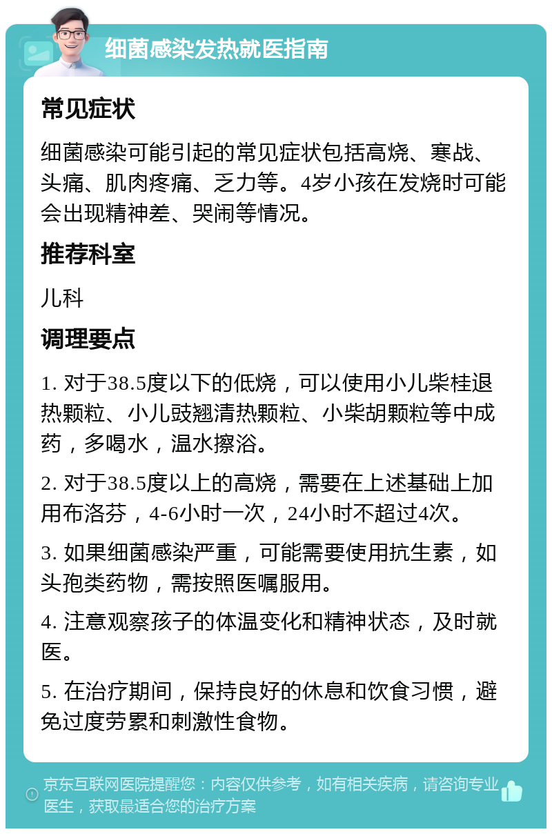 细菌感染发热就医指南 常见症状 细菌感染可能引起的常见症状包括高烧、寒战、头痛、肌肉疼痛、乏力等。4岁小孩在发烧时可能会出现精神差、哭闹等情况。 推荐科室 儿科 调理要点 1. 对于38.5度以下的低烧，可以使用小儿柴桂退热颗粒、小儿豉翘清热颗粒、小柴胡颗粒等中成药，多喝水，温水擦浴。 2. 对于38.5度以上的高烧，需要在上述基础上加用布洛芬，4-6小时一次，24小时不超过4次。 3. 如果细菌感染严重，可能需要使用抗生素，如头孢类药物，需按照医嘱服用。 4. 注意观察孩子的体温变化和精神状态，及时就医。 5. 在治疗期间，保持良好的休息和饮食习惯，避免过度劳累和刺激性食物。