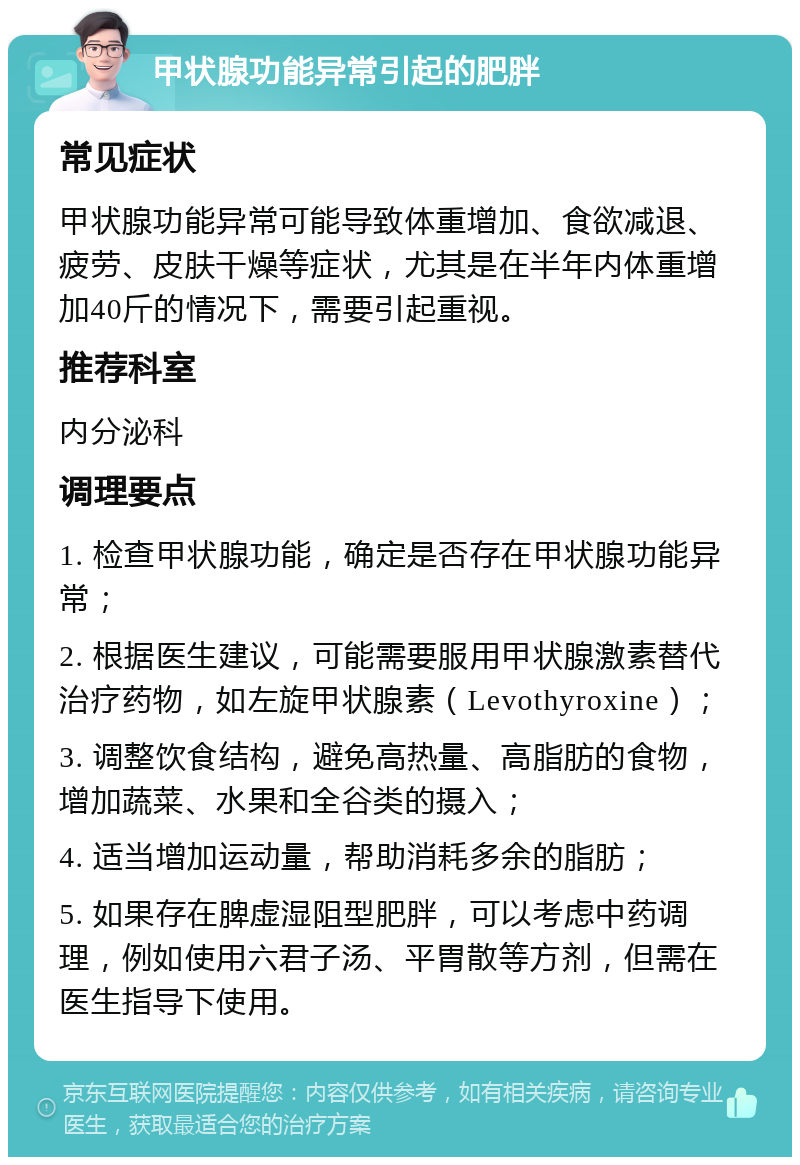 甲状腺功能异常引起的肥胖 常见症状 甲状腺功能异常可能导致体重增加、食欲减退、疲劳、皮肤干燥等症状，尤其是在半年内体重增加40斤的情况下，需要引起重视。 推荐科室 内分泌科 调理要点 1. 检查甲状腺功能，确定是否存在甲状腺功能异常； 2. 根据医生建议，可能需要服用甲状腺激素替代治疗药物，如左旋甲状腺素（Levothyroxine）； 3. 调整饮食结构，避免高热量、高脂肪的食物，增加蔬菜、水果和全谷类的摄入； 4. 适当增加运动量，帮助消耗多余的脂肪； 5. 如果存在脾虚湿阻型肥胖，可以考虑中药调理，例如使用六君子汤、平胃散等方剂，但需在医生指导下使用。