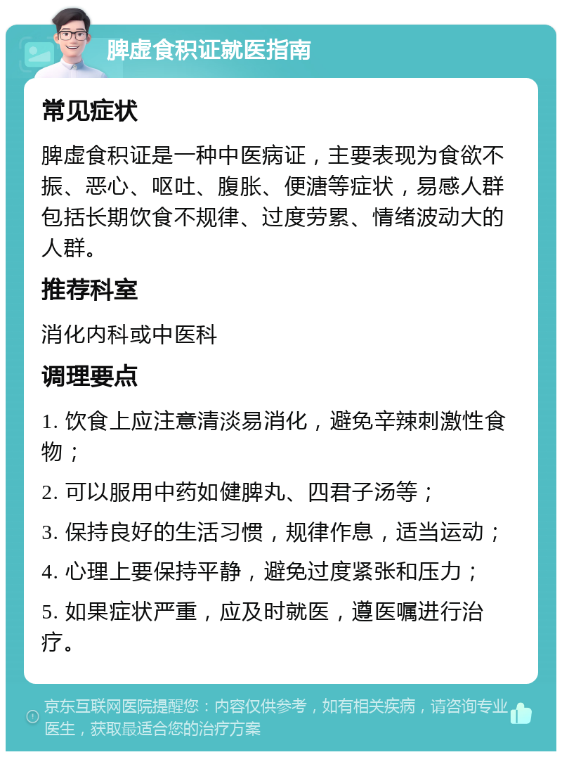 脾虚食积证就医指南 常见症状 脾虚食积证是一种中医病证，主要表现为食欲不振、恶心、呕吐、腹胀、便溏等症状，易感人群包括长期饮食不规律、过度劳累、情绪波动大的人群。 推荐科室 消化内科或中医科 调理要点 1. 饮食上应注意清淡易消化，避免辛辣刺激性食物； 2. 可以服用中药如健脾丸、四君子汤等； 3. 保持良好的生活习惯，规律作息，适当运动； 4. 心理上要保持平静，避免过度紧张和压力； 5. 如果症状严重，应及时就医，遵医嘱进行治疗。