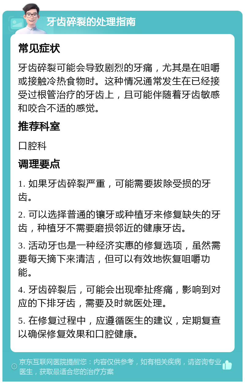 牙齿碎裂的处理指南 常见症状 牙齿碎裂可能会导致剧烈的牙痛，尤其是在咀嚼或接触冷热食物时。这种情况通常发生在已经接受过根管治疗的牙齿上，且可能伴随着牙齿敏感和咬合不适的感觉。 推荐科室 口腔科 调理要点 1. 如果牙齿碎裂严重，可能需要拔除受损的牙齿。 2. 可以选择普通的镶牙或种植牙来修复缺失的牙齿，种植牙不需要磨损邻近的健康牙齿。 3. 活动牙也是一种经济实惠的修复选项，虽然需要每天摘下来清洁，但可以有效地恢复咀嚼功能。 4. 牙齿碎裂后，可能会出现牵扯疼痛，影响到对应的下排牙齿，需要及时就医处理。 5. 在修复过程中，应遵循医生的建议，定期复查以确保修复效果和口腔健康。