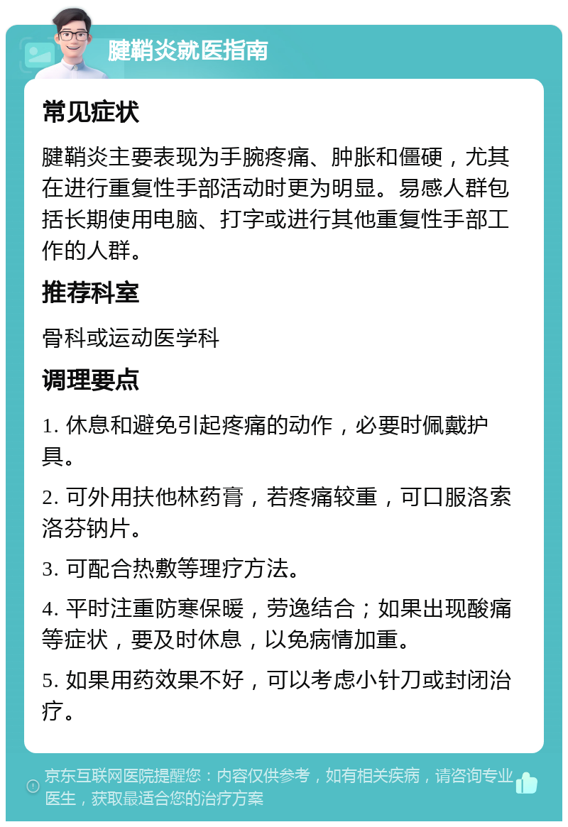 腱鞘炎就医指南 常见症状 腱鞘炎主要表现为手腕疼痛、肿胀和僵硬，尤其在进行重复性手部活动时更为明显。易感人群包括长期使用电脑、打字或进行其他重复性手部工作的人群。 推荐科室 骨科或运动医学科 调理要点 1. 休息和避免引起疼痛的动作，必要时佩戴护具。 2. 可外用扶他林药膏，若疼痛较重，可口服洛索洛芬钠片。 3. 可配合热敷等理疗方法。 4. 平时注重防寒保暖，劳逸结合；如果出现酸痛等症状，要及时休息，以免病情加重。 5. 如果用药效果不好，可以考虑小针刀或封闭治疗。