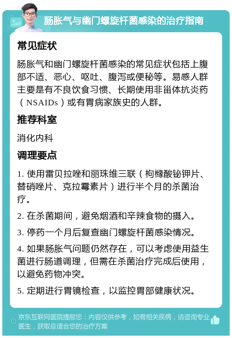 肠胀气与幽门螺旋杆菌感染的治疗指南 常见症状 肠胀气和幽门螺旋杆菌感染的常见症状包括上腹部不适、恶心、呕吐、腹泻或便秘等。易感人群主要是有不良饮食习惯、长期使用非甾体抗炎药（NSAIDs）或有胃病家族史的人群。 推荐科室 消化内科 调理要点 1. 使用雷贝拉唑和丽珠维三联（枸橼酸铋钾片、替硝唑片、克拉霉素片）进行半个月的杀菌治疗。 2. 在杀菌期间，避免烟酒和辛辣食物的摄入。 3. 停药一个月后复查幽门螺旋杆菌感染情况。 4. 如果肠胀气问题仍然存在，可以考虑使用益生菌进行肠道调理，但需在杀菌治疗完成后使用，以避免药物冲突。 5. 定期进行胃镜检查，以监控胃部健康状况。