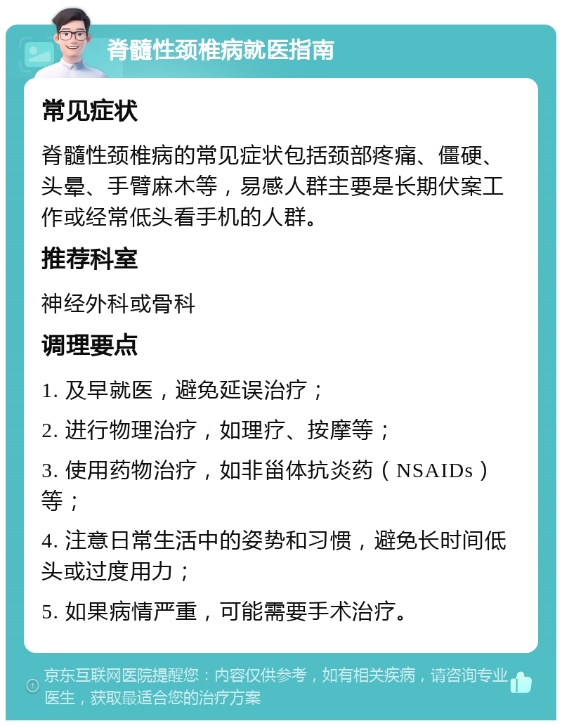 脊髓性颈椎病就医指南 常见症状 脊髓性颈椎病的常见症状包括颈部疼痛、僵硬、头晕、手臂麻木等，易感人群主要是长期伏案工作或经常低头看手机的人群。 推荐科室 神经外科或骨科 调理要点 1. 及早就医，避免延误治疗； 2. 进行物理治疗，如理疗、按摩等； 3. 使用药物治疗，如非甾体抗炎药（NSAIDs）等； 4. 注意日常生活中的姿势和习惯，避免长时间低头或过度用力； 5. 如果病情严重，可能需要手术治疗。