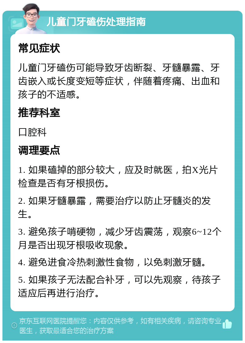 儿童门牙磕伤处理指南 常见症状 儿童门牙磕伤可能导致牙齿断裂、牙髓暴露、牙齿嵌入或长度变短等症状，伴随着疼痛、出血和孩子的不适感。 推荐科室 口腔科 调理要点 1. 如果磕掉的部分较大，应及时就医，拍X光片检查是否有牙根损伤。 2. 如果牙髓暴露，需要治疗以防止牙髓炎的发生。 3. 避免孩子啃硬物，减少牙齿震荡，观察6~12个月是否出现牙根吸收现象。 4. 避免进食冷热刺激性食物，以免刺激牙髓。 5. 如果孩子无法配合补牙，可以先观察，待孩子适应后再进行治疗。