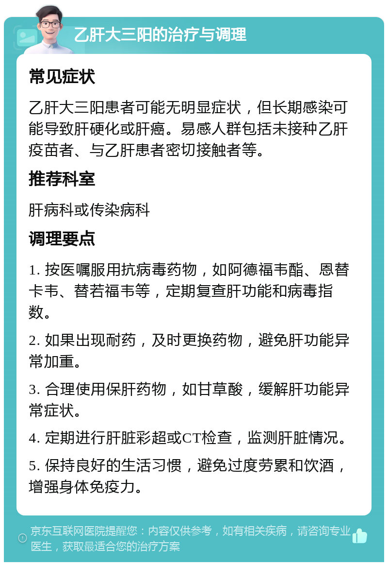 乙肝大三阳的治疗与调理 常见症状 乙肝大三阳患者可能无明显症状，但长期感染可能导致肝硬化或肝癌。易感人群包括未接种乙肝疫苗者、与乙肝患者密切接触者等。 推荐科室 肝病科或传染病科 调理要点 1. 按医嘱服用抗病毒药物，如阿德福韦酯、恩替卡韦、替若福韦等，定期复查肝功能和病毒指数。 2. 如果出现耐药，及时更换药物，避免肝功能异常加重。 3. 合理使用保肝药物，如甘草酸，缓解肝功能异常症状。 4. 定期进行肝脏彩超或CT检查，监测肝脏情况。 5. 保持良好的生活习惯，避免过度劳累和饮酒，增强身体免疫力。