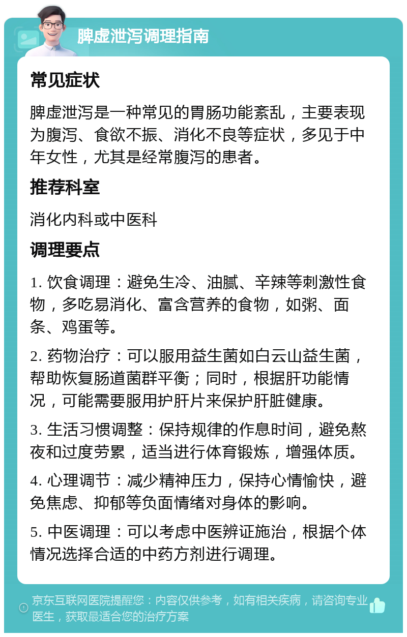 脾虚泄泻调理指南 常见症状 脾虚泄泻是一种常见的胃肠功能紊乱，主要表现为腹泻、食欲不振、消化不良等症状，多见于中年女性，尤其是经常腹泻的患者。 推荐科室 消化内科或中医科 调理要点 1. 饮食调理：避免生冷、油腻、辛辣等刺激性食物，多吃易消化、富含营养的食物，如粥、面条、鸡蛋等。 2. 药物治疗：可以服用益生菌如白云山益生菌，帮助恢复肠道菌群平衡；同时，根据肝功能情况，可能需要服用护肝片来保护肝脏健康。 3. 生活习惯调整：保持规律的作息时间，避免熬夜和过度劳累，适当进行体育锻炼，增强体质。 4. 心理调节：减少精神压力，保持心情愉快，避免焦虑、抑郁等负面情绪对身体的影响。 5. 中医调理：可以考虑中医辨证施治，根据个体情况选择合适的中药方剂进行调理。