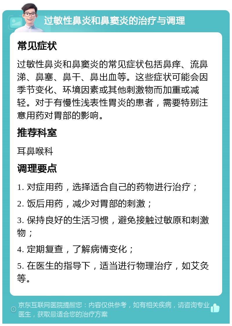 过敏性鼻炎和鼻窦炎的治疗与调理 常见症状 过敏性鼻炎和鼻窦炎的常见症状包括鼻痒、流鼻涕、鼻塞、鼻干、鼻出血等。这些症状可能会因季节变化、环境因素或其他刺激物而加重或减轻。对于有慢性浅表性胃炎的患者，需要特别注意用药对胃部的影响。 推荐科室 耳鼻喉科 调理要点 1. 对症用药，选择适合自己的药物进行治疗； 2. 饭后用药，减少对胃部的刺激； 3. 保持良好的生活习惯，避免接触过敏原和刺激物； 4. 定期复查，了解病情变化； 5. 在医生的指导下，适当进行物理治疗，如艾灸等。