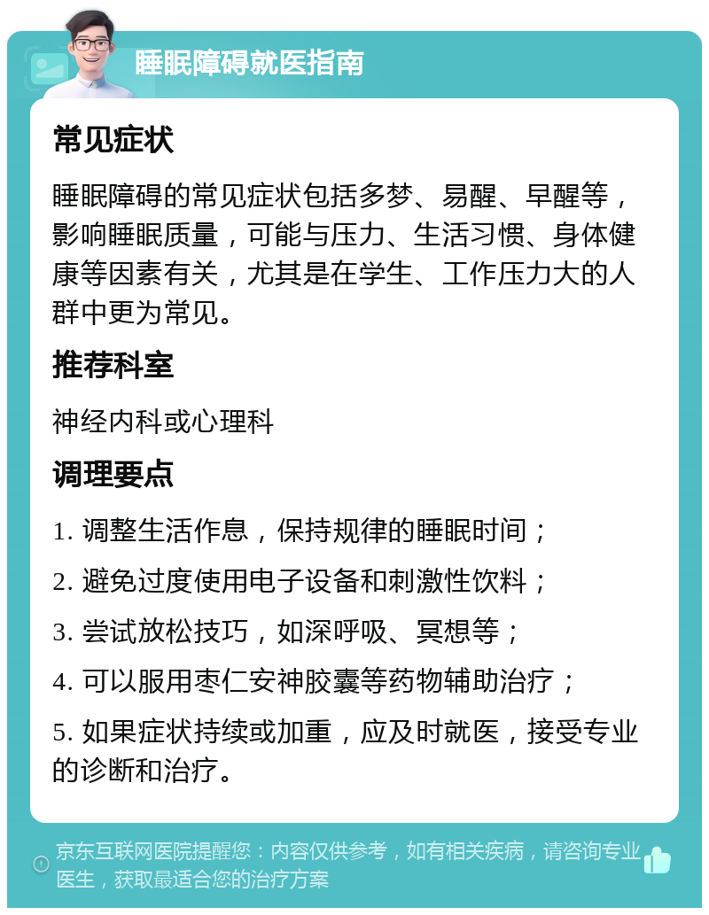 睡眠障碍就医指南 常见症状 睡眠障碍的常见症状包括多梦、易醒、早醒等，影响睡眠质量，可能与压力、生活习惯、身体健康等因素有关，尤其是在学生、工作压力大的人群中更为常见。 推荐科室 神经内科或心理科 调理要点 1. 调整生活作息，保持规律的睡眠时间； 2. 避免过度使用电子设备和刺激性饮料； 3. 尝试放松技巧，如深呼吸、冥想等； 4. 可以服用枣仁安神胶囊等药物辅助治疗； 5. 如果症状持续或加重，应及时就医，接受专业的诊断和治疗。