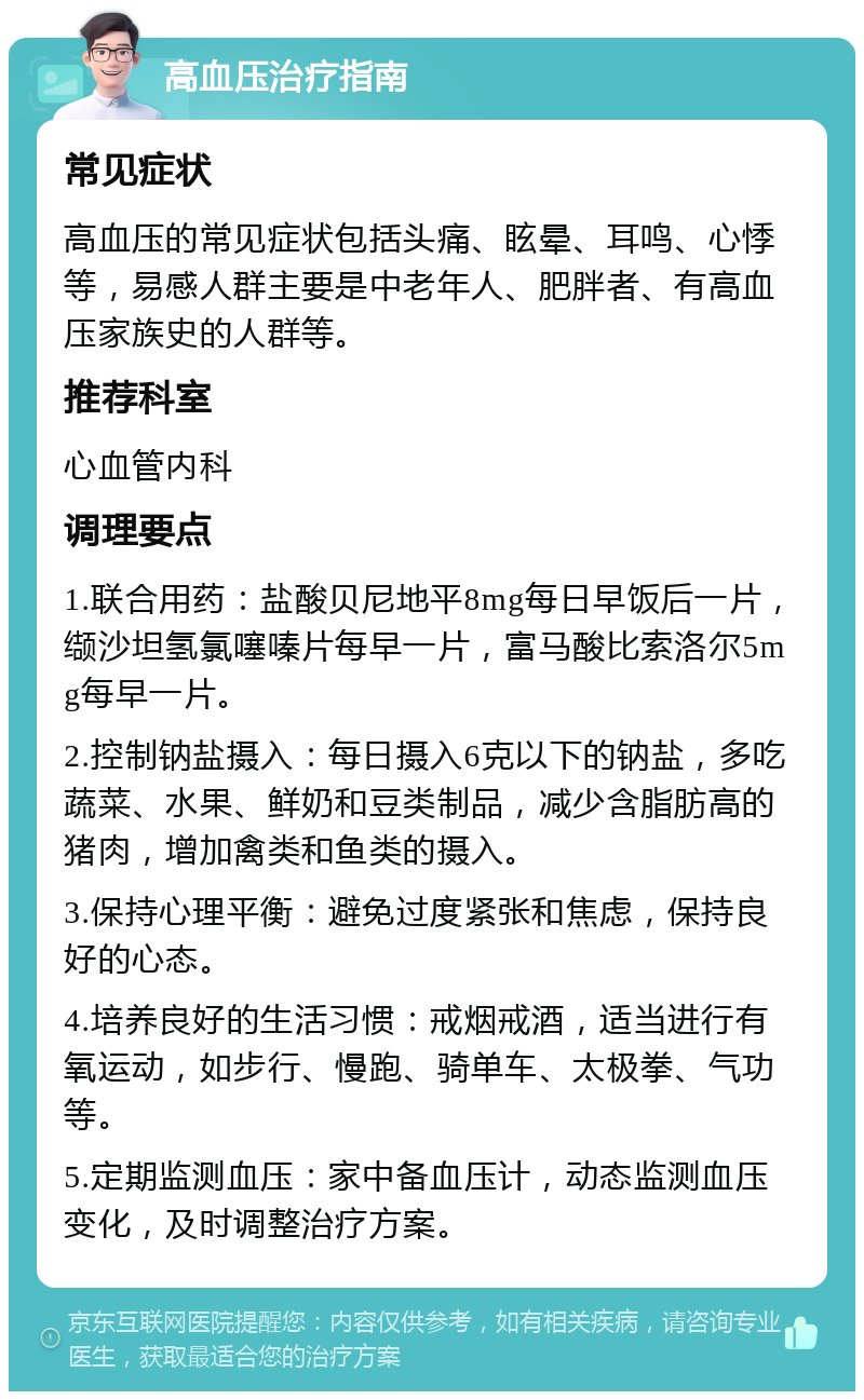 高血压治疗指南 常见症状 高血压的常见症状包括头痛、眩晕、耳鸣、心悸等，易感人群主要是中老年人、肥胖者、有高血压家族史的人群等。 推荐科室 心血管内科 调理要点 1.联合用药：盐酸贝尼地平8mg每日早饭后一片，缬沙坦氢氯噻嗪片每早一片，富马酸比索洛尔5mg每早一片。 2.控制钠盐摄入：每日摄入6克以下的钠盐，多吃蔬菜、水果、鲜奶和豆类制品，减少含脂肪高的猪肉，增加禽类和鱼类的摄入。 3.保持心理平衡：避免过度紧张和焦虑，保持良好的心态。 4.培养良好的生活习惯：戒烟戒酒，适当进行有氧运动，如步行、慢跑、骑单车、太极拳、气功等。 5.定期监测血压：家中备血压计，动态监测血压变化，及时调整治疗方案。