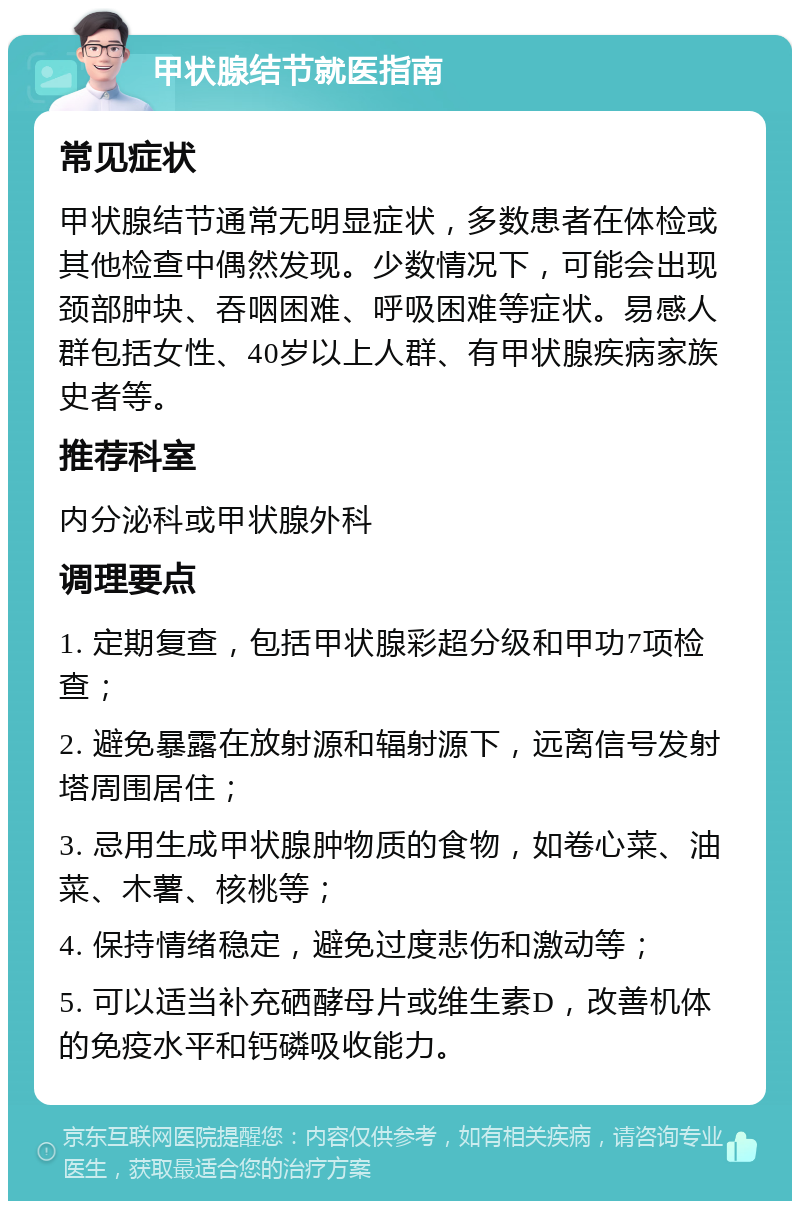 甲状腺结节就医指南 常见症状 甲状腺结节通常无明显症状，多数患者在体检或其他检查中偶然发现。少数情况下，可能会出现颈部肿块、吞咽困难、呼吸困难等症状。易感人群包括女性、40岁以上人群、有甲状腺疾病家族史者等。 推荐科室 内分泌科或甲状腺外科 调理要点 1. 定期复查，包括甲状腺彩超分级和甲功7项检查； 2. 避免暴露在放射源和辐射源下，远离信号发射塔周围居住； 3. 忌用生成甲状腺肿物质的食物，如卷心菜、油菜、木薯、核桃等； 4. 保持情绪稳定，避免过度悲伤和激动等； 5. 可以适当补充硒酵母片或维生素D，改善机体的免疫水平和钙磷吸收能力。