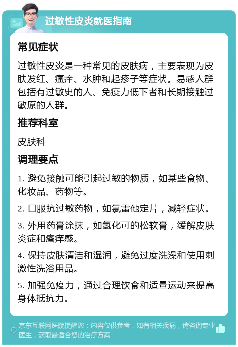 过敏性皮炎就医指南 常见症状 过敏性皮炎是一种常见的皮肤病，主要表现为皮肤发红、瘙痒、水肿和起疹子等症状。易感人群包括有过敏史的人、免疫力低下者和长期接触过敏原的人群。 推荐科室 皮肤科 调理要点 1. 避免接触可能引起过敏的物质，如某些食物、化妆品、药物等。 2. 口服抗过敏药物，如氯雷他定片，减轻症状。 3. 外用药膏涂抹，如氢化可的松软膏，缓解皮肤炎症和瘙痒感。 4. 保持皮肤清洁和湿润，避免过度洗澡和使用刺激性洗浴用品。 5. 加强免疫力，通过合理饮食和适量运动来提高身体抵抗力。