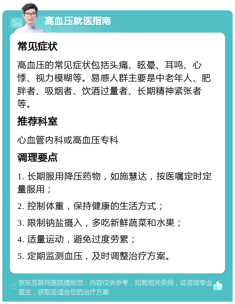 高血压就医指南 常见症状 高血压的常见症状包括头痛、眩晕、耳鸣、心悸、视力模糊等。易感人群主要是中老年人、肥胖者、吸烟者、饮酒过量者、长期精神紧张者等。 推荐科室 心血管内科或高血压专科 调理要点 1. 长期服用降压药物，如施慧达，按医嘱定时定量服用； 2. 控制体重，保持健康的生活方式； 3. 限制钠盐摄入，多吃新鲜蔬菜和水果； 4. 适量运动，避免过度劳累； 5. 定期监测血压，及时调整治疗方案。